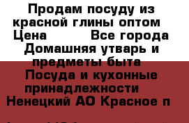 Продам посуду из красной глины оптом › Цена ­ 100 - Все города Домашняя утварь и предметы быта » Посуда и кухонные принадлежности   . Ненецкий АО,Красное п.